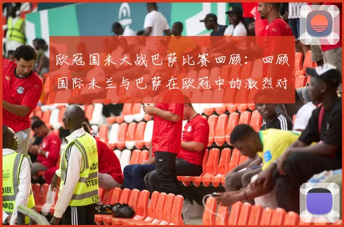 欧冠国米大战巴萨比赛回顾：回顾国际米兰与巴萨在欧冠中的激烈对抗与比赛过程