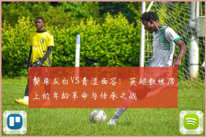 鬓角灰白VS青涩面容：英超教练席上的年龄革命与传承之战