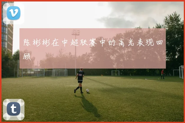 陈彬彬在中超联赛中的高光表现回顾